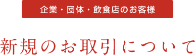 企業・団体・飲食店のお客様 新規のお取引について